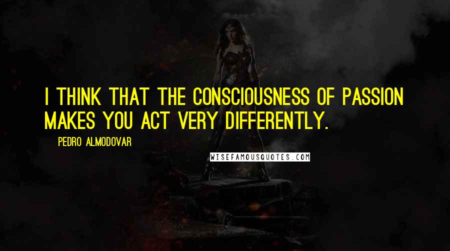 Pedro Almodovar Quotes: I think that the consciousness of passion makes you act very differently.