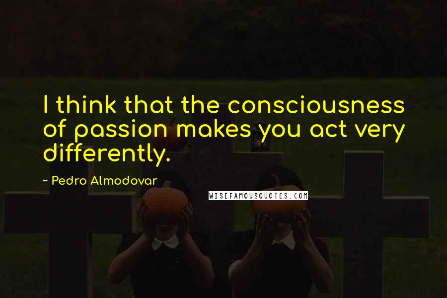 Pedro Almodovar Quotes: I think that the consciousness of passion makes you act very differently.