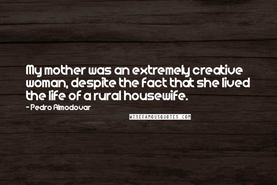 Pedro Almodovar Quotes: My mother was an extremely creative woman, despite the fact that she lived the life of a rural housewife.