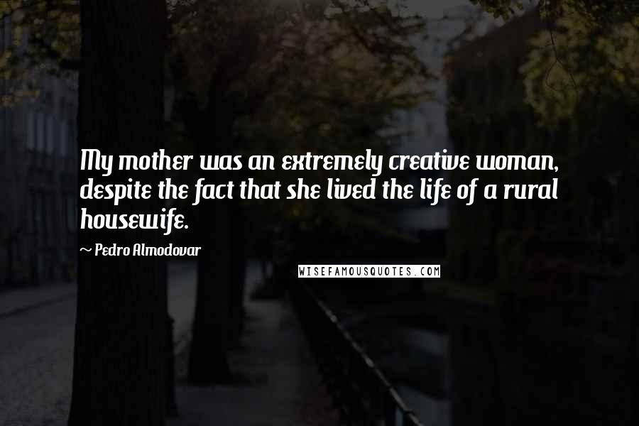 Pedro Almodovar Quotes: My mother was an extremely creative woman, despite the fact that she lived the life of a rural housewife.