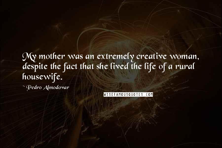 Pedro Almodovar Quotes: My mother was an extremely creative woman, despite the fact that she lived the life of a rural housewife.