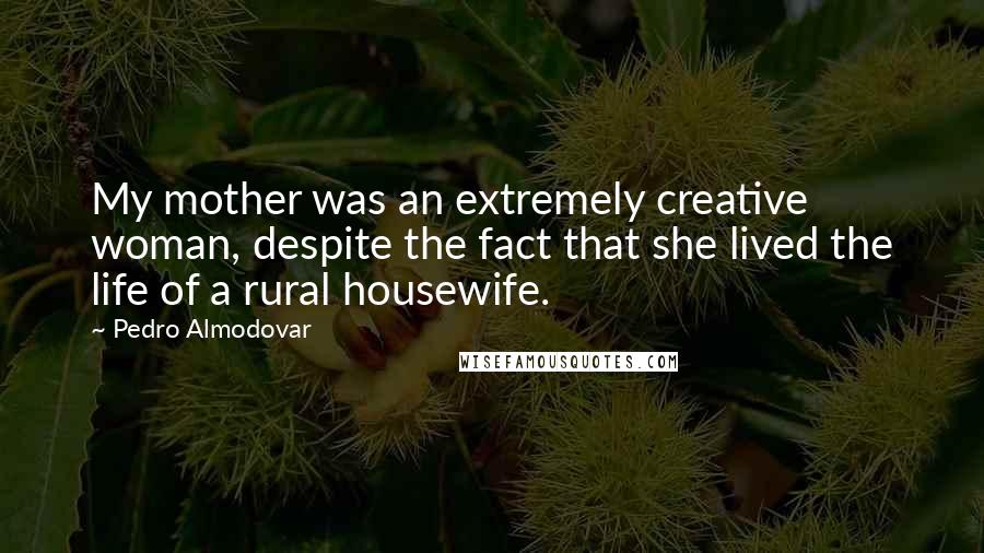 Pedro Almodovar Quotes: My mother was an extremely creative woman, despite the fact that she lived the life of a rural housewife.