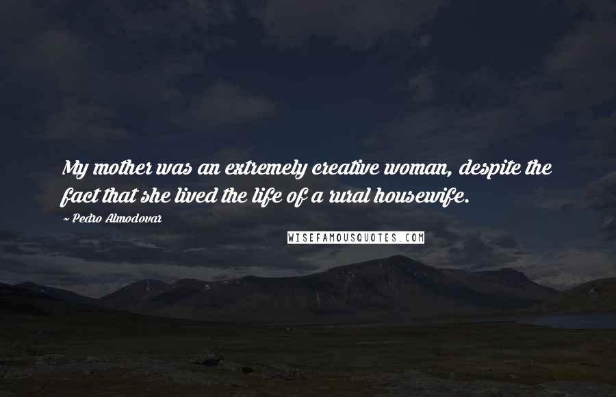 Pedro Almodovar Quotes: My mother was an extremely creative woman, despite the fact that she lived the life of a rural housewife.