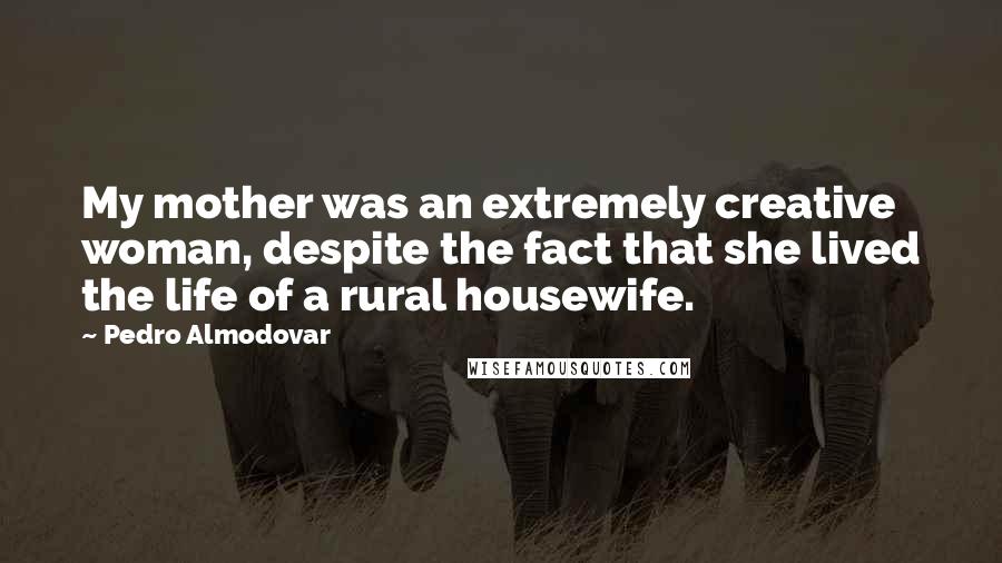 Pedro Almodovar Quotes: My mother was an extremely creative woman, despite the fact that she lived the life of a rural housewife.