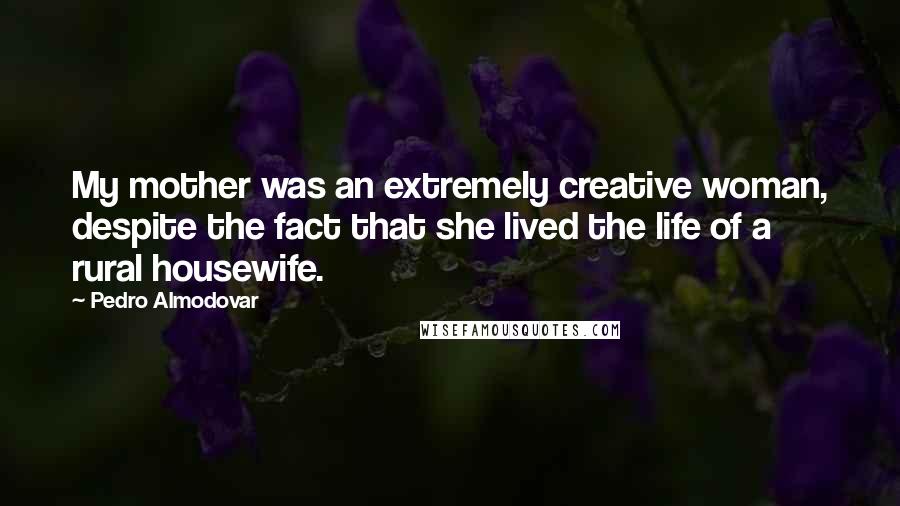 Pedro Almodovar Quotes: My mother was an extremely creative woman, despite the fact that she lived the life of a rural housewife.