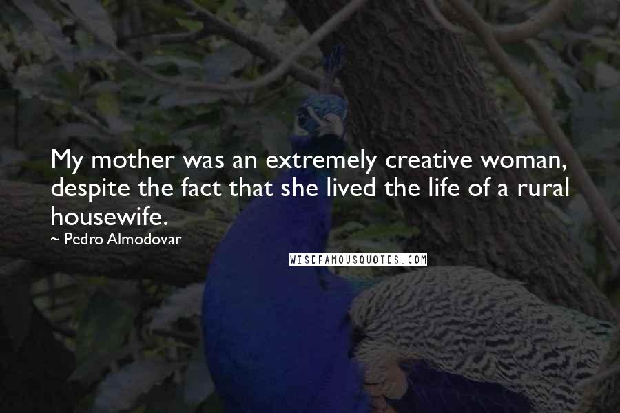Pedro Almodovar Quotes: My mother was an extremely creative woman, despite the fact that she lived the life of a rural housewife.