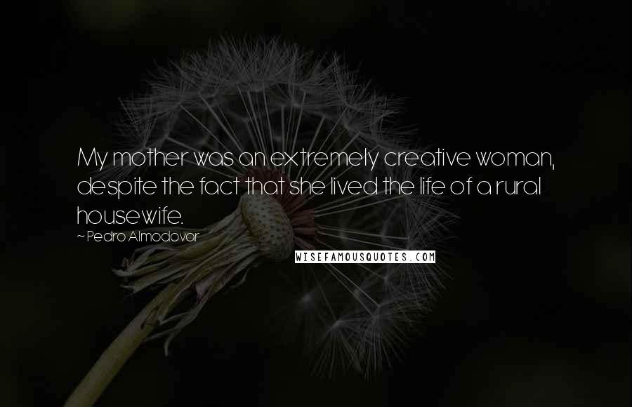 Pedro Almodovar Quotes: My mother was an extremely creative woman, despite the fact that she lived the life of a rural housewife.