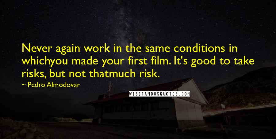 Pedro Almodovar Quotes: Never again work in the same conditions in whichyou made your first film. It's good to take risks, but not thatmuch risk.