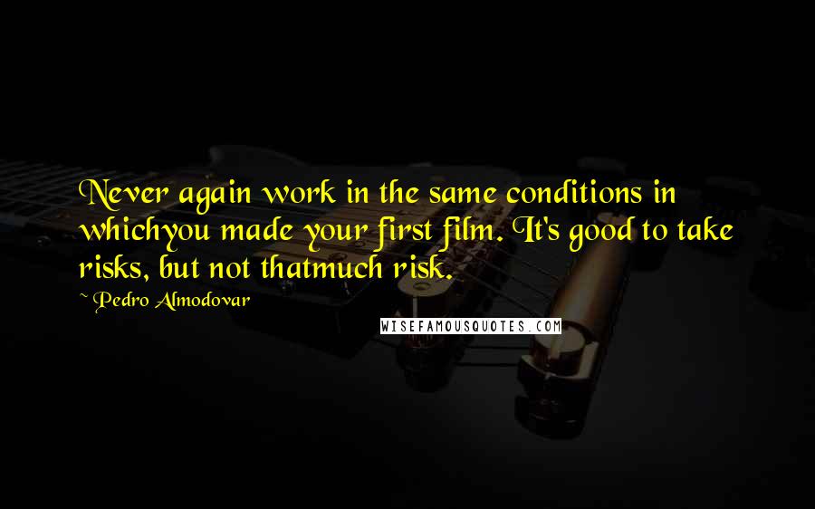 Pedro Almodovar Quotes: Never again work in the same conditions in whichyou made your first film. It's good to take risks, but not thatmuch risk.