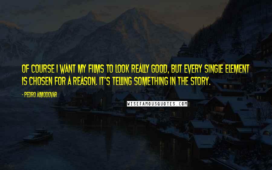 Pedro Almodovar Quotes: Of course I want my films to look really good, but every single element is chosen for a reason. It's telling something in the story.