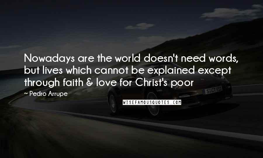 Pedro Arrupe Quotes: Nowadays are the world doesn't need words, but lives which cannot be explained except through faith & love for Christ's poor