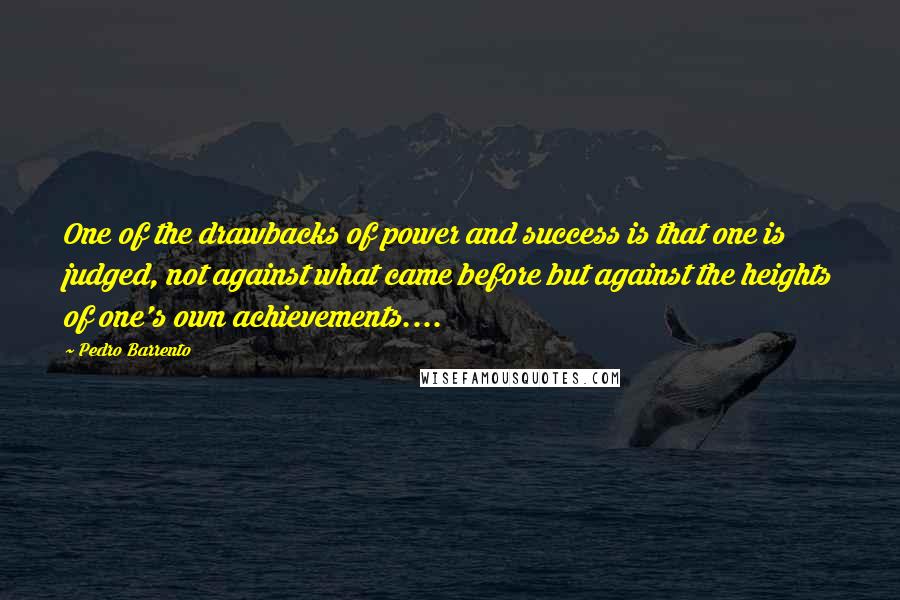 Pedro Barrento Quotes: One of the drawbacks of power and success is that one is judged, not against what came before but against the heights of one's own achievements....