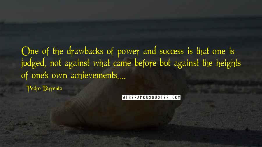 Pedro Barrento Quotes: One of the drawbacks of power and success is that one is judged, not against what came before but against the heights of one's own achievements....