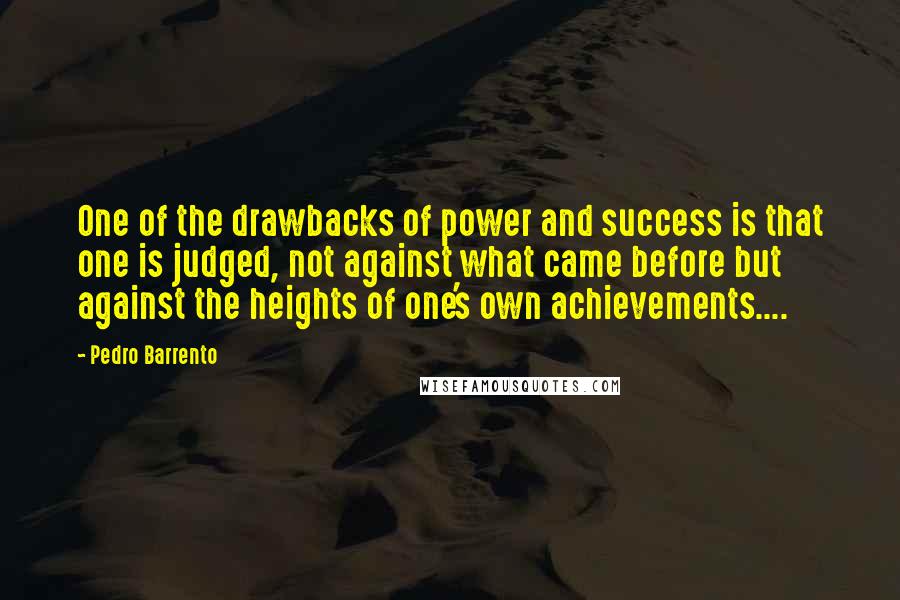 Pedro Barrento Quotes: One of the drawbacks of power and success is that one is judged, not against what came before but against the heights of one's own achievements....