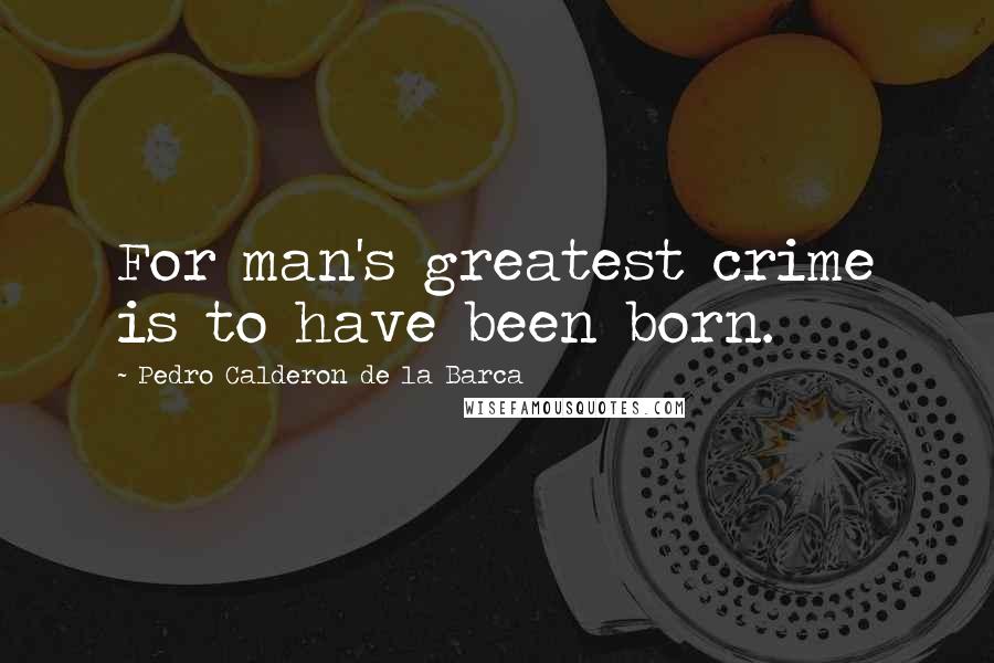 Pedro Calderon De La Barca Quotes: For man's greatest crime is to have been born.