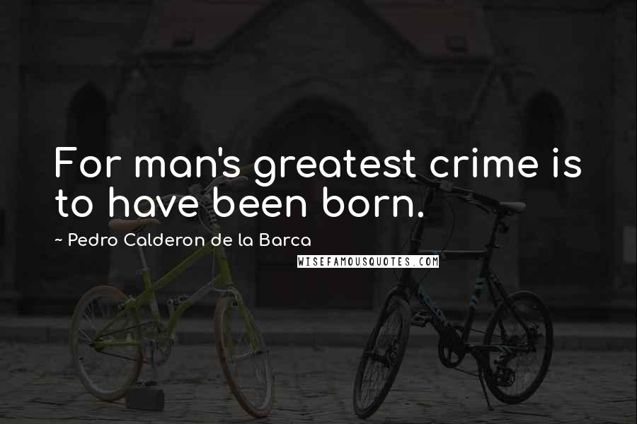 Pedro Calderon De La Barca Quotes: For man's greatest crime is to have been born.
