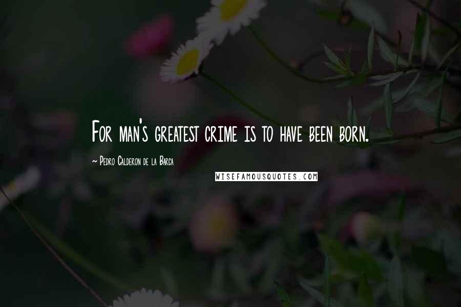 Pedro Calderon De La Barca Quotes: For man's greatest crime is to have been born.