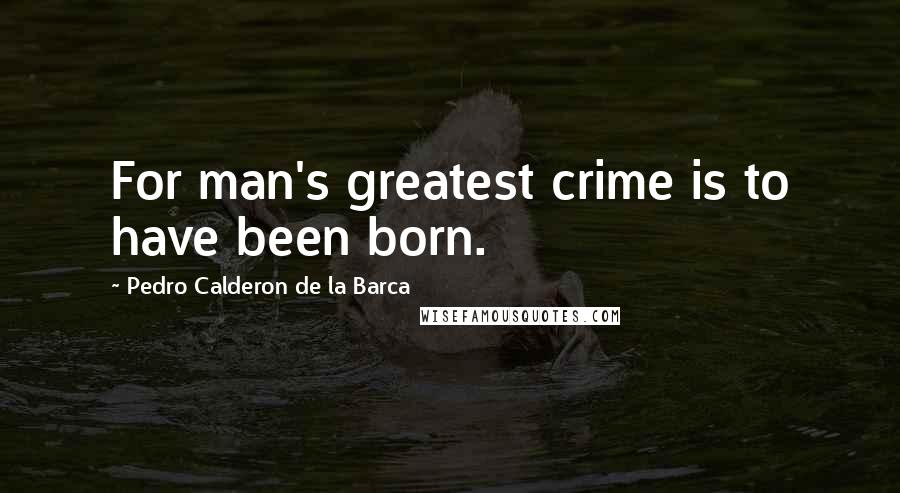 Pedro Calderon De La Barca Quotes: For man's greatest crime is to have been born.