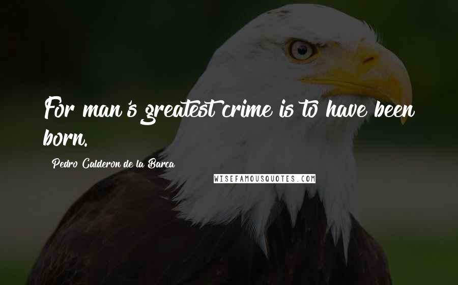 Pedro Calderon De La Barca Quotes: For man's greatest crime is to have been born.