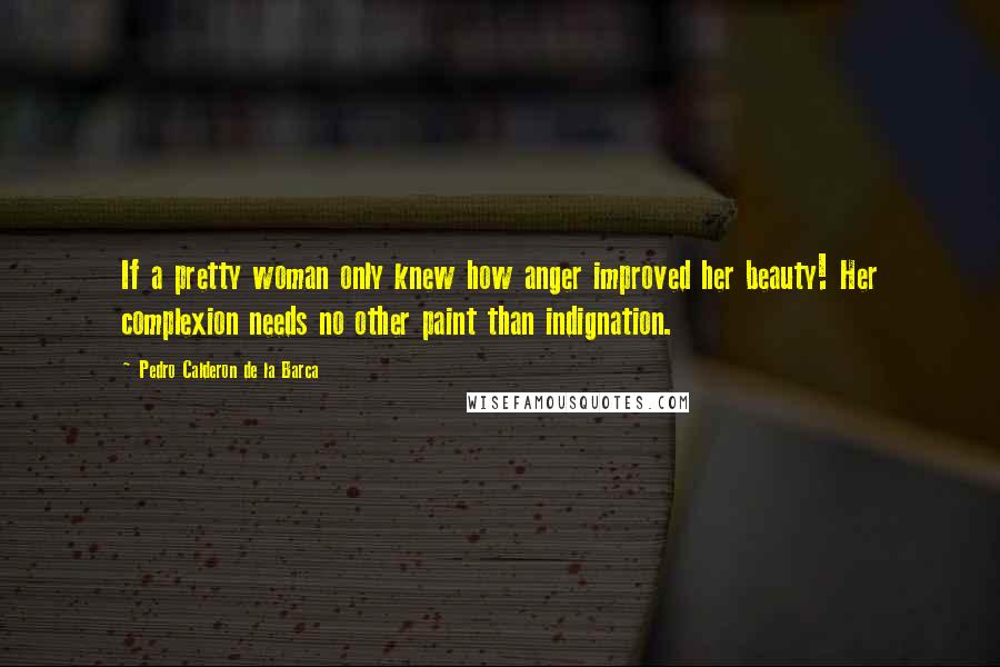 Pedro Calderon De La Barca Quotes: If a pretty woman only knew how anger improved her beauty! Her complexion needs no other paint than indignation.