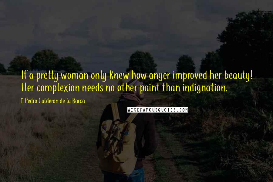 Pedro Calderon De La Barca Quotes: If a pretty woman only knew how anger improved her beauty! Her complexion needs no other paint than indignation.