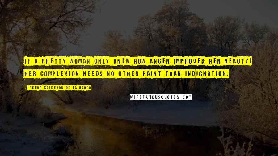 Pedro Calderon De La Barca Quotes: If a pretty woman only knew how anger improved her beauty! Her complexion needs no other paint than indignation.