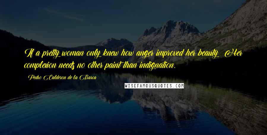 Pedro Calderon De La Barca Quotes: If a pretty woman only knew how anger improved her beauty! Her complexion needs no other paint than indignation.