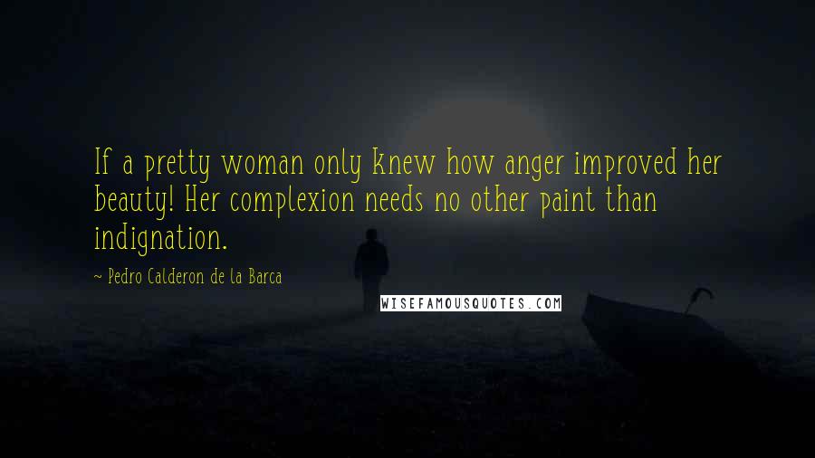 Pedro Calderon De La Barca Quotes: If a pretty woman only knew how anger improved her beauty! Her complexion needs no other paint than indignation.