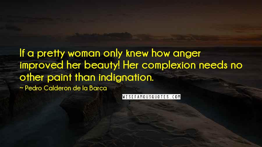 Pedro Calderon De La Barca Quotes: If a pretty woman only knew how anger improved her beauty! Her complexion needs no other paint than indignation.