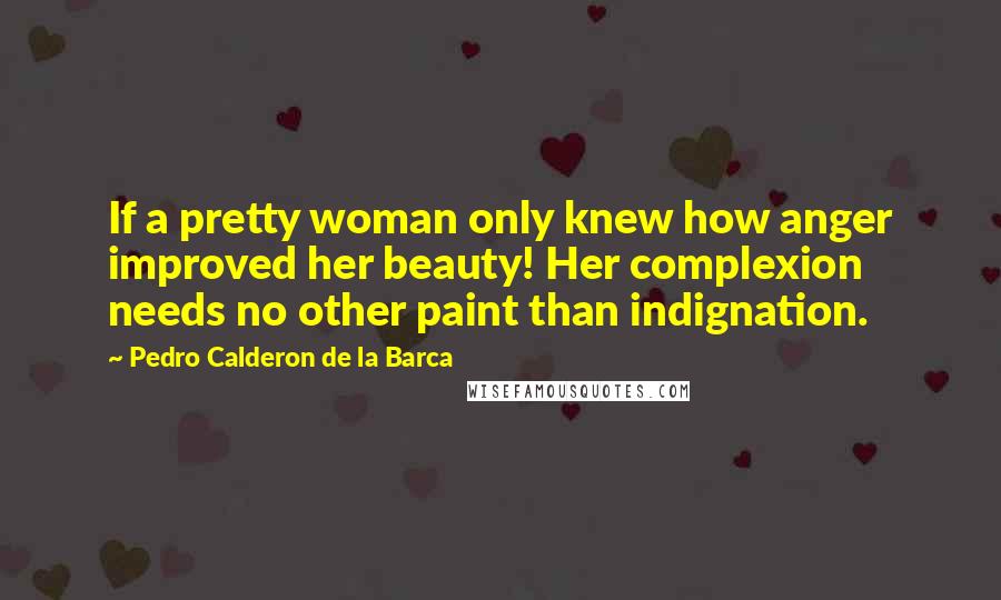 Pedro Calderon De La Barca Quotes: If a pretty woman only knew how anger improved her beauty! Her complexion needs no other paint than indignation.