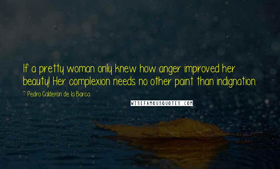 Pedro Calderon De La Barca Quotes: If a pretty woman only knew how anger improved her beauty! Her complexion needs no other paint than indignation.