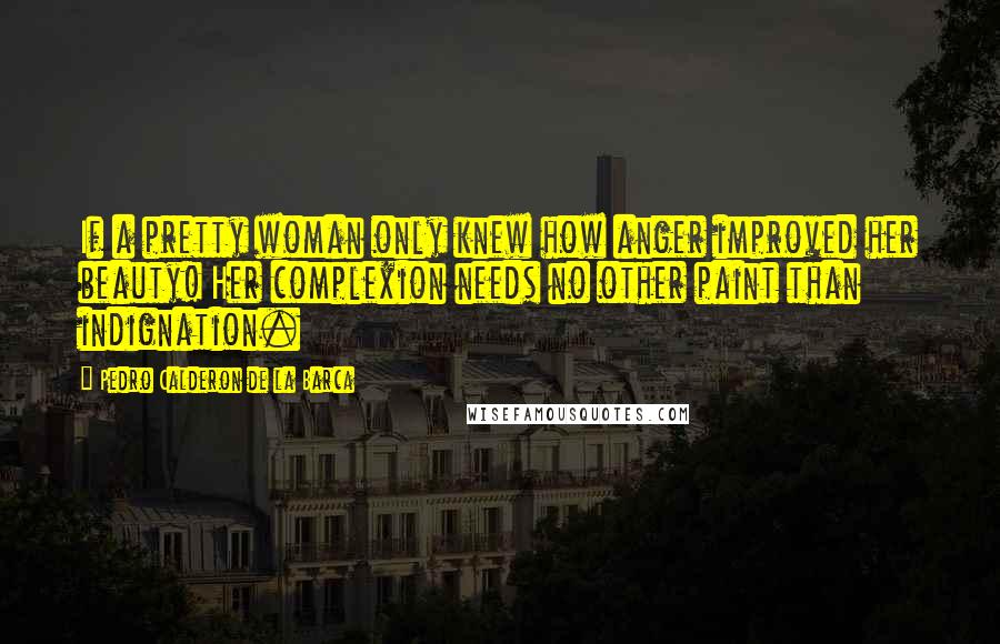 Pedro Calderon De La Barca Quotes: If a pretty woman only knew how anger improved her beauty! Her complexion needs no other paint than indignation.