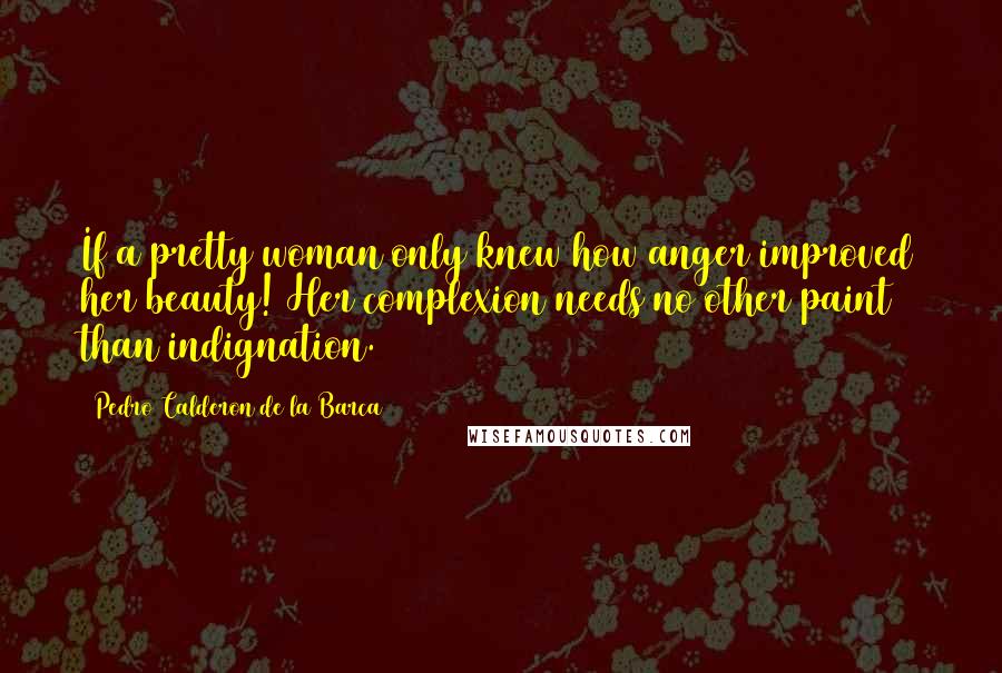 Pedro Calderon De La Barca Quotes: If a pretty woman only knew how anger improved her beauty! Her complexion needs no other paint than indignation.