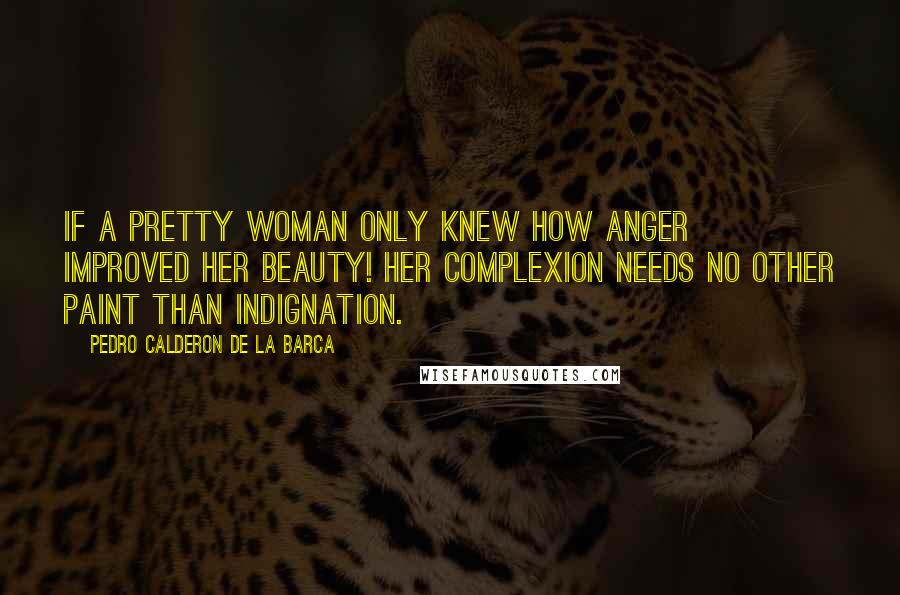 Pedro Calderon De La Barca Quotes: If a pretty woman only knew how anger improved her beauty! Her complexion needs no other paint than indignation.