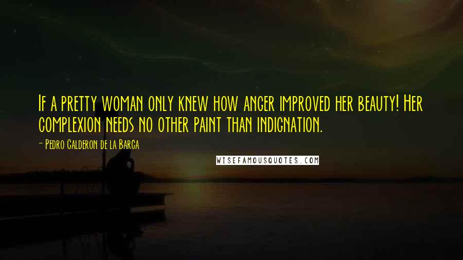 Pedro Calderon De La Barca Quotes: If a pretty woman only knew how anger improved her beauty! Her complexion needs no other paint than indignation.