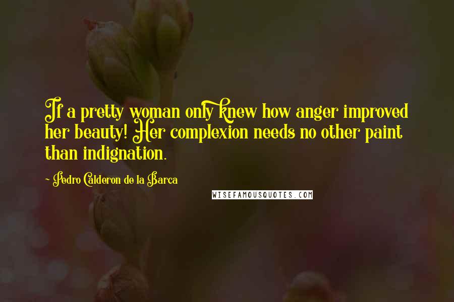 Pedro Calderon De La Barca Quotes: If a pretty woman only knew how anger improved her beauty! Her complexion needs no other paint than indignation.