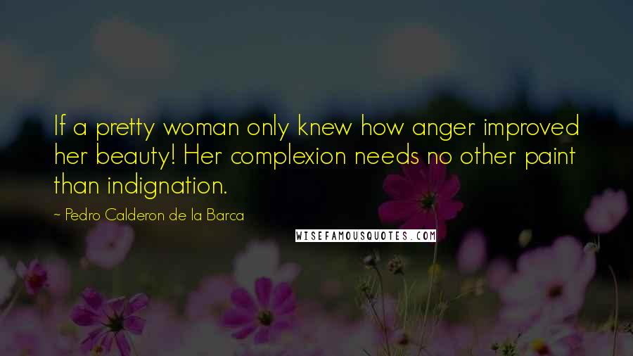 Pedro Calderon De La Barca Quotes: If a pretty woman only knew how anger improved her beauty! Her complexion needs no other paint than indignation.