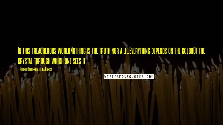 Pedro Calderon De La Barca Quotes: In this treacherous worldNothing is the truth nor a lie.Everything depends on the colorOf the crystal through which one sees it