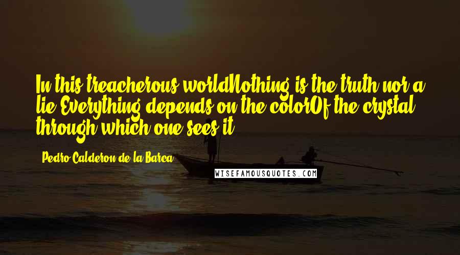 Pedro Calderon De La Barca Quotes: In this treacherous worldNothing is the truth nor a lie.Everything depends on the colorOf the crystal through which one sees it