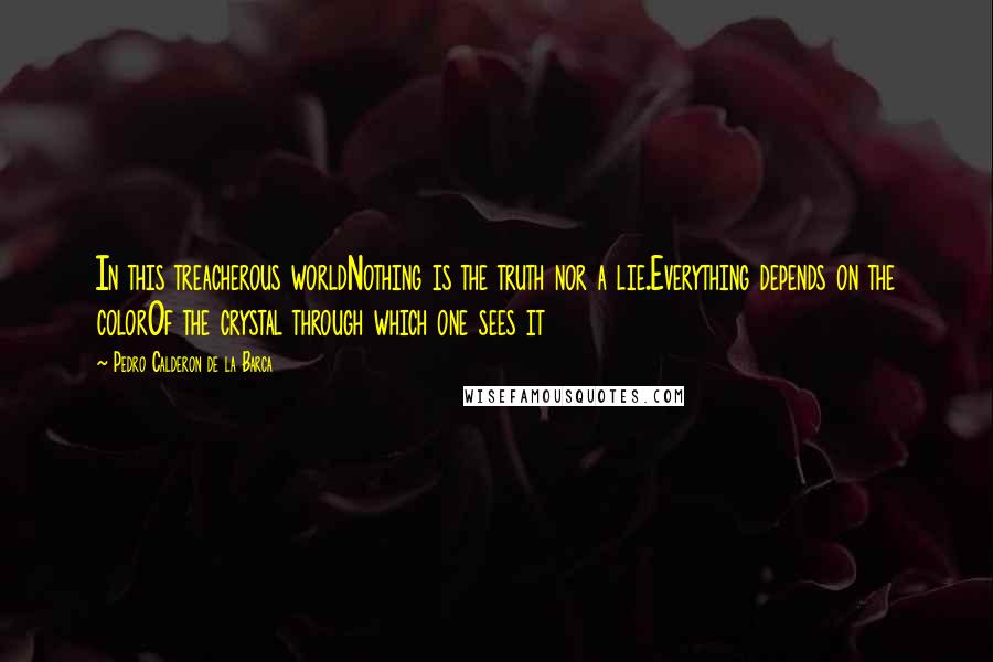 Pedro Calderon De La Barca Quotes: In this treacherous worldNothing is the truth nor a lie.Everything depends on the colorOf the crystal through which one sees it