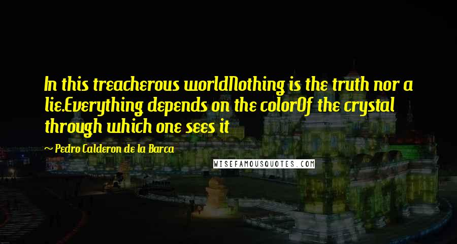 Pedro Calderon De La Barca Quotes: In this treacherous worldNothing is the truth nor a lie.Everything depends on the colorOf the crystal through which one sees it