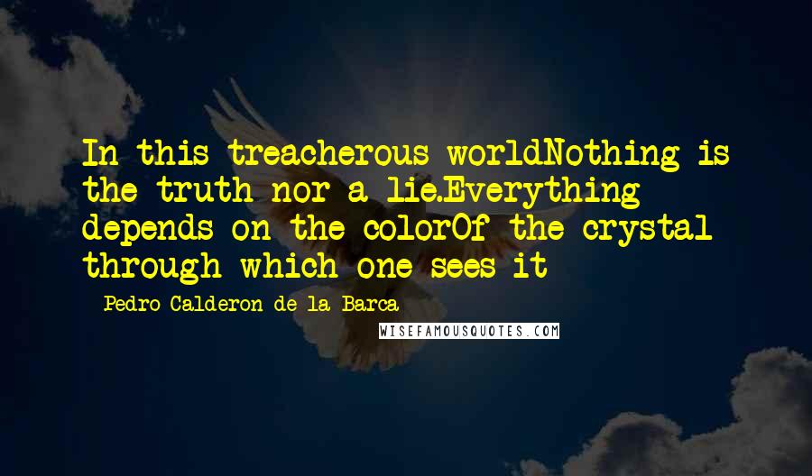 Pedro Calderon De La Barca Quotes: In this treacherous worldNothing is the truth nor a lie.Everything depends on the colorOf the crystal through which one sees it