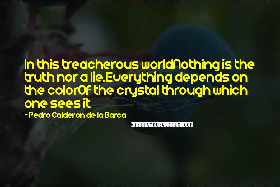 Pedro Calderon De La Barca Quotes: In this treacherous worldNothing is the truth nor a lie.Everything depends on the colorOf the crystal through which one sees it