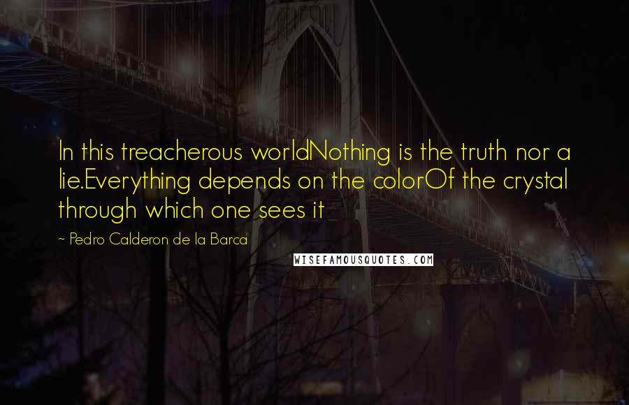 Pedro Calderon De La Barca Quotes: In this treacherous worldNothing is the truth nor a lie.Everything depends on the colorOf the crystal through which one sees it