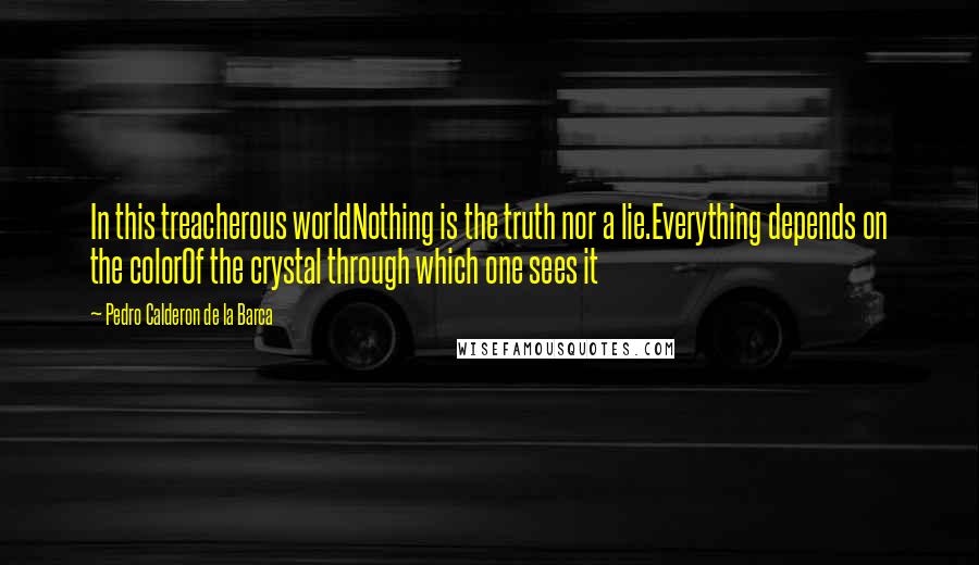 Pedro Calderon De La Barca Quotes: In this treacherous worldNothing is the truth nor a lie.Everything depends on the colorOf the crystal through which one sees it