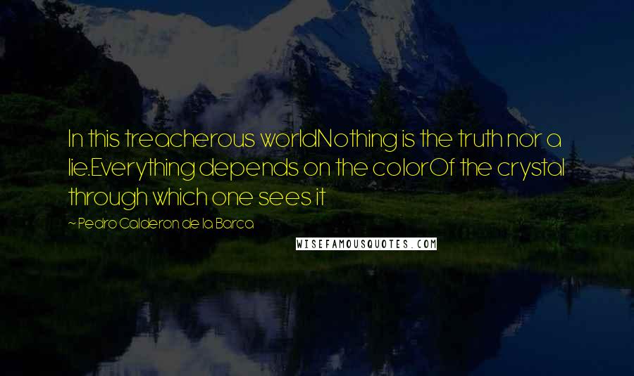 Pedro Calderon De La Barca Quotes: In this treacherous worldNothing is the truth nor a lie.Everything depends on the colorOf the crystal through which one sees it