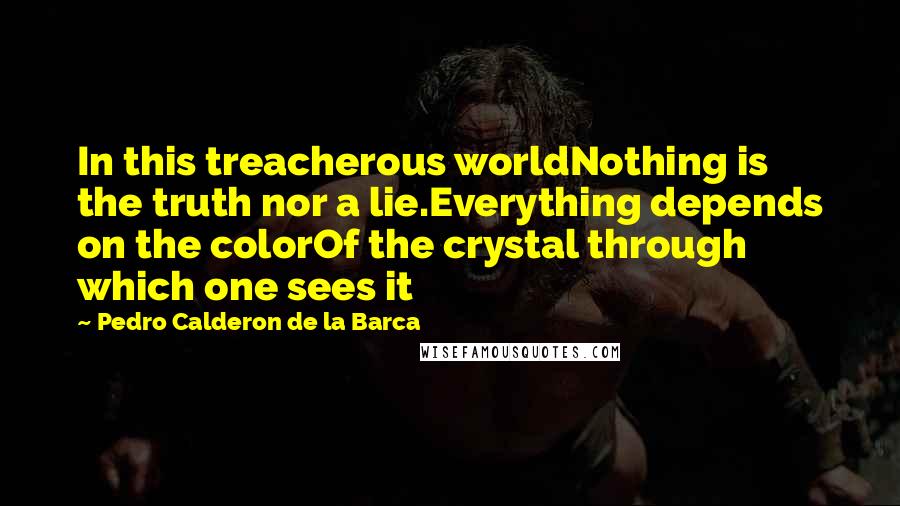 Pedro Calderon De La Barca Quotes: In this treacherous worldNothing is the truth nor a lie.Everything depends on the colorOf the crystal through which one sees it