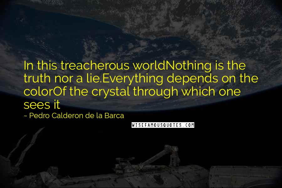 Pedro Calderon De La Barca Quotes: In this treacherous worldNothing is the truth nor a lie.Everything depends on the colorOf the crystal through which one sees it
