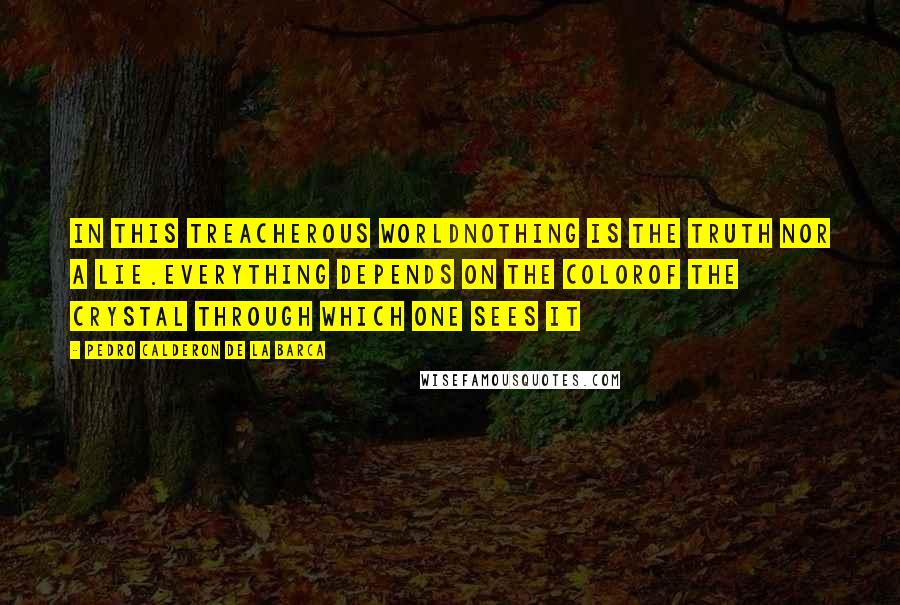 Pedro Calderon De La Barca Quotes: In this treacherous worldNothing is the truth nor a lie.Everything depends on the colorOf the crystal through which one sees it