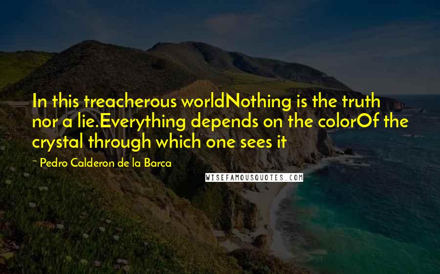 Pedro Calderon De La Barca Quotes: In this treacherous worldNothing is the truth nor a lie.Everything depends on the colorOf the crystal through which one sees it